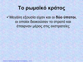 Το ρωμαϊκό κράτος
Μεγάλη εξουσία είχαν και οι δύο ύπατοι,
οι οποίοι διοικούσαν το στρατό και
έπαιρναν μέρος στις εκστρατείες
Επιμέλεια: Χρήστος Χαρμπής http://xristx.blogspot.gr σελ.15
 