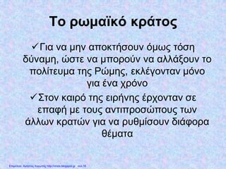 Το ρωμαϊκό κράτος
Για να μην αποκτήσουν όμως τόση
δύναμη, ώστε να μπορούν να αλλάξουν το
πολίτευμα της Ρώμης, εκλέγονταν μόνο
για ένα χρόνο
Στον καιρό της ειρήνης έρχονταν σε
επαφή με τους αντιπροσώπους των
άλλων κρατών για να ρυθμίσουν διάφορα
θέματα
Επιμέλεια: Χρήστος Χαρμπής http://xristx.blogspot.gr σελ.16
 