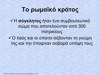 Το ρωμαϊκό κράτος
Η σύγκλητος ήταν ένα συμβουλευτικό
σώμα που αποτελούνταν από 300
πατρικίους
Ο λαός και οι ύπατοι σέβονταν τη γνώμη
της και την έπαιρναν σοβαρά υπόψη τους
Επιμέλεια: Χρήστος Χαρμπής http://xristx.blogspot.gr σελ.17
 