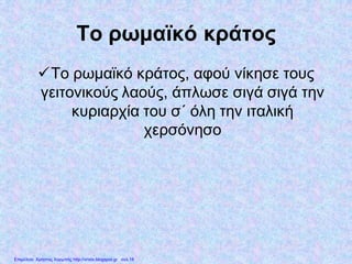 Το ρωμαϊκό κράτος
Το ρωμαϊκό κράτος, αφού νίκησε τους
γειτονικούς λαούς, άπλωσε σιγά σιγά την
κυριαρχία του σ΄ όλη την ιταλική
χερσόνησο
Επιμέλεια: Χρήστος Χαρμπής http://xristx.blogspot.gr σελ.18
 