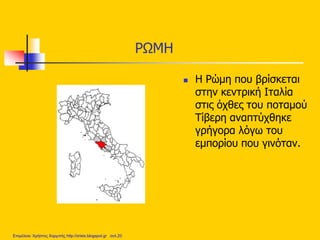 ΡΩΜΗ
 Η Ρώμη που βρίσκεται
στην κεντρική Ιταλία
στις όχθες του ποταμού
Τίβερη αναπτύχθηκε
γρήγορα λόγω του
εμπορίου που γινόταν.
Επιμέλεια: Χρήστος Χαρμπής http://xristx.blogspot.gr σελ.20
 