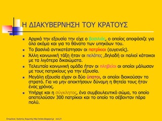 Η ΔΙΑΚΥΒΕΡΝΗΣΗ ΤΟΥ ΚΡΑΤΟΥΣ
 Αρχικά την εξουσία την είχε ο βασιλιάς, ο οποίος αποφάσιζε για
όλα ακόμα και για το θάνατο των υπηκόων του.
 Το βασιλιά αντικατέστησαν οι πατρίκιοι (ευγενείς).
 Άλλη κοινωνική τάξη ήταν οι πελάτες ,δηλαδή οι παλιοί κάτοικοι
με τα λιγότερα δικαιώματα.
 Τελευταία κοινωνική ομάδα ήταν οι πληβείοι οι οποίοι μάλωσαν
με τους πατρικίους για την εξουσία.
 Μεγάλη εξουσία είχαν οι δύο ύπατοι, οι οποίοι διοικούσαν το
στρατό. Για να μην αποκτήσουν δύναμη η θητεία τους ήταν
ένας χρόνος.
 Υπήρχε και η σύγκλητος, ένα συμβουλευτικό σώμα, το οποίο
αποτελούσαν 300 πατρίκιοι και το οποίο το σέβονταν πάρα
πολύ.
Επιμέλεια: Χρήστος Χαρμπής http://xristx.blogspot.gr σελ.21
 