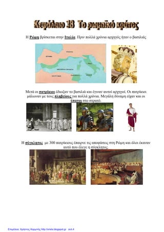 Ζ Ρώκε βξίζθεηαη ζηελ Ιηαιία. Πξηλ πνιιά ρξόληα αξρεγόο ήηαλ ν βαζηιηάο
Μεηά νη παηξίθηνη έδησμαλ ην βαζηιηά θαη έγηλαλ απηνί αξρεγνί. Οη παηξίθηνη
κάισλαλ κε ηνπο πιεβείνπο γηα πνιιά ρξόληα. Μεγάιε δύλακε είραλ θαη νη
ύπαηνη ζην ζηξαηό.
Ζ ζύγθιεηνο κε 300 παηξίθηνπο έπαηξλε ηηο απνθάζεηο ζηε Ρώκε θαη όινη έθαλαλ
απηό πνπ έιεγε ε ζύγθιεηνο.
Επιμέλεια: Χρήστος Χαρμπής http://xristx.blogspot.gr σελ.4
eva-edu
 