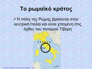 Το ρωμαϊκό κράτος
Η πόλη της Ρώμης βρίσκεται στην
κεντρική Ιταλία και είναι χτισμένη στις
όχθες του ποταμού Τίβερη
Επιμέλεια: Χρήστος Χαρμπής http://xristx.blogspot.gr σελ.9
 