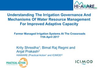 Understanding The Irrigation Governance And
Mechanisms Of Water Resource Management
For Improved Adaptive Capacity
Krity Shrestha1; Bimal Raj Regmi and
Anjal Prakash2
HIAWARE (Practical Action1 and ICIMOD2)
Farmer Managed Irrigation Systems At The Crossroads
11th April 2017
 