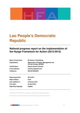 Lao People's Democratic
Republic
National progress report on the implementation of
the Hyogo Framework for Action (2013-2015)
Name of focal point: Mr Kaisorn Thanthathep
Organization: Department of Disaster Management and
Climate Change, MONRE
Title/Position: Deputy Director General
E-mail address: komany.s@gmail.com
Telephone: 856-20-22955549
Reporting period: 2013-2015
Report Status: Final
Last updated on: 9 January 2015
Print date: 23 April 2015
Reporting language: English
A National HFA Monitor update published by PreventionWeb
http://www.preventionweb.net/english/hyogo/progress/reports/
National Progress Report - 2013-2015 1/51
 
