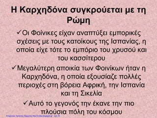 Η Καρχηδόνα συγκρούεται με τη
Ρώμη
Οι Φοίνικες είχαν αναπτύξει εμπορικές
σχέσεις με τους κατοίκους της Ισπανίας, η
οποία είχε τότε το εμπόριο του χρυσού και
του κασσίτερου
Μεγαλύτερη αποικία των Φοινίκων ήταν η
Καρχηδόνα, η οποία εξουσίαζε πολλές
περιοχές στη βόρεια Αφρική, την Ισπανία
και τη Σικελία
Αυτό το γεγονός την έκανε την πιο
πλούσια πόλη του κόσμουΕπιμέλεια: Χρήστος Χαρμπής http://xristx.blogspot.gr σελ.15
 