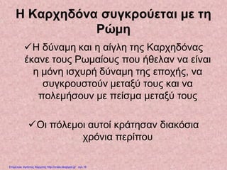 Η Καρχηδόνα συγκρούεται με τη
Ρώμη
Η δύναμη και η αίγλη της Καρχηδόνας
έκανε τους Ρωμαίους που ήθελαν να είναι
η μόνη ισχυρή δύναμη της εποχής, να
συγκρουστούν μεταξύ τους και να
πολεμήσουν με πείσμα μεταξύ τους
Οι πόλεμοι αυτοί κράτησαν διακόσια
χρόνια περίπου
Επιμέλεια: Χρήστος Χαρμπής http://xristx.blogspot.gr σελ.16
 