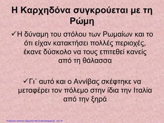Η Καρχηδόνα συγκρούεται με τη
Ρώμη
Η δύναμη του στόλου των Ρωμαίων και το
ότι είχαν κατακτήσει πολλές περιοχές,
έκανε δύσκολο να τους επιτεθεί κανείς
από τη θάλασσα
Γι΄ αυτό και ο Αννίβας σκέφτηκε να
μεταφέρει τον πόλεμο στην ίδια την Ιταλία
από την ξηρά
Επιμέλεια: Χρήστος Χαρμπής http://xristx.blogspot.gr σελ.18
 