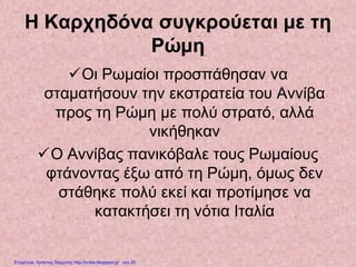 Η Καρχηδόνα συγκρούεται με τη
Ρώμη
Οι Ρωμαίοι προσπάθησαν να
σταματήσουν την εκστρατεία του Αννίβα
προς τη Ρώμη με πολύ στρατό, αλλά
νικήθηκαν
Ο Αννίβας πανικόβαλε τους Ρωμαίους
φτάνοντας έξω από τη Ρώμη, όμως δεν
στάθηκε πολύ εκεί και προτίμησε να
κατακτήσει τη νότια Ιταλία
Επιμέλεια: Χρήστος Χαρμπής http://xristx.blogspot.gr σελ.20
 