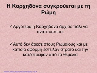 Η Καρχηδόνα συγκρούεται με τη
Ρώμη
Αργότερα η Καρχηδόνα άρχισε πάλι να
αναπτύσσεται
Αυτό δεν άρεσε στους Ρωμαίους και με
κάποια αφορμή έστειλαν στρατό και την
κατέστρεψαν από τα θεμέλια
Επιμέλεια: Χρήστος Χαρμπής http://xristx.blogspot.gr σελ.24
 