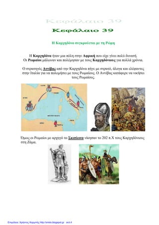 Η Καξρεδόλα ζπγθξνύεηαη κε ηε Ρώκε
Ζ Καξρεδόλα ήηαλ κηα πόιε ζηελ Αθξηθή πνπ είρε γίλεη πνιύ δπλαηή.
Οη Ρσκαίνη κάισλαλ θαη πνιέκεζαλ κε ηνπο Καξρεδόληνπο γηα πνιιά ρξόληα.
Ο ζηξαηεγόο Αλλίβαο από ηελ Καξρεδόλα πήγε κε ζηξαηό, άινγα θαη ειέθαληεο
ζηελ Ηηαιία γηα λα πνιεκήζεη κε ηνπο Ρσκαίνπο. Ο Αλλίβαο θαηάθεξε λα ληθήζεη
ηνπο Ρσκαίνπο.
Όκσο νη Ρσκαίνη κε αξρεγό ην ΢θηπίσλα λίθεζαλ ην 202 π.Χ ηνπο Καξρεδόληνπο
ζηε Εάκα.
Επιμέλεια: Χρήστος Χαρμπής http://xristx.blogspot.gr σελ.4
eva-edu
 