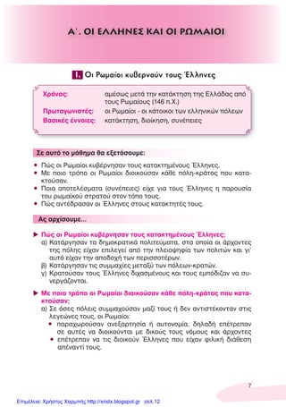 7
1. Οι Ρωμαίοι κυβερνούν τους Έλληνες
Χρόνος: αμέσως μετά την κατάκτηση της Ελλάδας από
τους Ρωμαίους (146 π.Χ.)
Πρωταγωνιστές: οι Ρωμαίοι - οι κάτοικοι των ελληνικών πόλεων
Βασικές έννοιες: κατάκτηση, διοίκηση, συνέπειες
Σε αυτό το μάθημα θα εξετάσουμε:
• Πώς οι Ρωμαίοι κυβέρνησαν τους κατακτημένους Έλληνες.
• Με ποιο τρόπο οι Ρωμαίοι διοικούσαν κάθε πόλη-κράτος που κατα-
κτούσαν.
• Ποια αποτελέσματα (συνέπειες) είχε για τους Έλληνες η παρουσία
του ρωμαϊκού στρατού στον τόπο τους.
• Πώς αντέδρασαν οι Έλληνες στους κατακτητές τους.
Ας αρχίσουμε…
Πώς οι Ρωμαίοι κυβέρνησαν τους κατακτημένους Έλληνες;
α) Κατάργησαν τα δημοκρατικά πολιτεύματα, στα οποία οι άρχοντες
της πόλης είχαν επιλεγεί από την πλειοψηφία των πολιτών και γι’
αυτό είχαν την αποδοχή των περισσοτέρων.
β) Κατάργησαν τις συμμαχίες μεταξύ των πόλεων-κρατών.
γ) Κρατούσαν τους Έλληνες διχασμένους και τους εμπόδιζαν να συ-
νεργάζονται.
Με ποιο τρόπο οι Ρωμαίοι διοικούσαν κάθε πόλη-κράτος που κατα-
κτούσαν;
α) Σε όσες πόλεις συμμαχούσαν μαζί τους ή δεν αντιστέκονταν στις
λεγεώνες τους, οι Ρωμαίοι:
• παραχωρούσαν ανεξαρτησία ή αυτονομία, δηλαδή επέτρεπαν
σε αυτές να διοικούνται με δικούς τους νόμους και άρχοντες
• επέτρεπαν να τις διοικούν Έλληνες που είχαν φιλική διάθεση
απέναντί τους.
Α΄. ΟΙ ΕΛΛΗΝΕΣ ΚΑΙ ΟΙ ΡΩΜΑΙΟΙ
Επιμέλεια: Χρήστος Χαρμπής http://xristx.blogspot.gr σελ.12
 