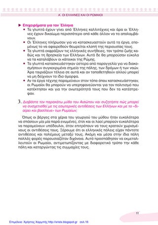 11
Α΄. ΟΙ ΕΛΛΗΝΕΣ ΚΑΙ ΟΙ ΡΩΜΑΙΟΙ
Επιχειρήματα για τον Έλληνα
• Τα γλυπτά έχουν γίνει από Έλληνες καλλιτέχνες και άρα οι Έλλη-
νες έχουν δικαίωμα περισσότερο από κάθε άλλον να τα απολαμβά-
νουν.
• Οι Έλληνες πλήρωσαν για να κατασκευαστούν αυτά τα έργα, επο-
μένως το να αφαιρεθούν θεωρείται κλοπή της περιουσίας τους.
• Τα γλυπτά εκφράζουν τις ελληνικές συνήθειες, τον τρόπο ζωής κα-
θώς και τη θρησκεία των Ελλήνων. Αυτά δε θα μπορούσαν εύκολα
να τα καταλάβουν οι κάτοικοι της Ρώμης.
• Τα γλυπτά κατασκευάστηκαν ύστερα από παραγγελία για να διακο-
σμήσουν συγκεκριμένα σημεία της πόλης, των δρόμων ή των ναών.
Άρα ταιριάζουν τέλεια σε αυτά και αν τοποθετηθούν αλλού μπορεί
να μη δείχνουν το ίδιο όμορφα.
• Αν τα έργα τέχνης παραμείνουν στον τόπο όπου κατασκευάστηκαν,
οι Ρωμαίοι θα μπορούν να υπερηφανεύονται για τον πολιτισμό που
κατέκτησαν και για την ανωτερότητά τους που δεν τα κατέστρε-
ψαν.
3. ∆ιαβάστε τον παρακάτω μύθο του Αισώπου και συζητήστε πώς μπορεί
να συσχετισθεί με τις εσωτερικές αντιθέσεις των Ελλήνων και με το «δι-
αίρει και βασίλευε» των Ρωμαίων;
Όπως οι βέργες στα χέρια του γεωργού του μύθου ήταν ευκολότερο
να σπάσουν μία μία παρά ενωμένες, έτσι και οι λαοί μπορούν ευκολότερα
να παραμείνουν υπόδουλοι, όταν επιτρέπουν να τους κρατούν χωρισμέ-
νους οι αντιθέσεις τους. Ξέρουμε ότι οι ελληνικές πόλεις είχαν πάντοτε
αντιθέσεις και πολέμους μεταξύ τους. Ακόμη και μέσα στην ίδια πόλη
πολλές φορές παρουσιαζόταν διχόνοια. Αυτό προσπάθησαν να εκμεταλ-
λευτούν οι Ρωμαίοι, αντιμετωπίζοντας με διαφορετικό τρόπο την κάθε
πόλη και καταργώντας τις συμμαχίες τους.
Επιμέλεια: Χρήστος Χαρμπής http://xristx.blogspot.gr σελ.16
 