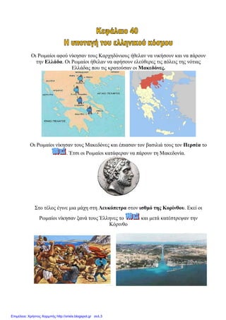 Οη Ρσκαίνη αθνύ λίθεζαλ ηνπο Καξρεδόληνπο ήζειαλ λα ληθήζνπλ θαη λα πάξνπλ
ηελ Ειιάδα. Οη Ρσκαίνη ήζειαλ λα αθήζνπλ ειεύζεξεο ηηο πόιεηο ηεο λόηηαο
Διιάδαο πνπ ηηο θξαηνύζαλ νη Μαθεδόλεο.
Οη Ρσκαίνη λίθεζαλ ηνπο Μαθεδόλεο θαη έπηαζαλ ηνλ βαζηιηά ηνπο ηνλ Πεξζέα ην
. Έηζη νη Ρσκαίνη θαηάθεξαλ λα πάξνπλ ηε Μαθεδνλία.
΢ην ηέινο έγηλε κηα κάρε ζηε Λεπθόπεηξα ζηνλ ηζζκό ηεο Κνξίλζνπ. Δθεί νη
Ρσκαίνη λίθεζαλ μαλά ηνπο Έιιελεο ην θαη κεηά θαηέζηξεςαλ ηελ
Κόξηλζν
Επιμέλεια: Χρήστος Χαρμπής http://xristx.blogspot.gr σελ.3
eva-edu
 