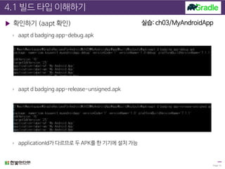 4.1 빌드 타입 이해하기
▶ 확인하기 (aapt 확인)
› aapt d badging app-debug.apk
› aapt d badging app-release-unsigned.apk
› applicationId가 다르므로 두 APK를 한 기기에 설치 가능
Page 13
실습: ch03/MyAndroidApp
 