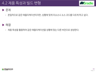 4.2 제품 특성과 빌드 변형
▶ 문제
› 본질적으로 같은 애플리케이션이지만, 상황에 맞게 리소스나 소스 코드를 다르게 하고 싶다.
▶ 해결
› 제품 특성을 활용하여 같은 애플리케이션을 상황에 맞는 다른 버전으로 생성한다.
Page 14
 