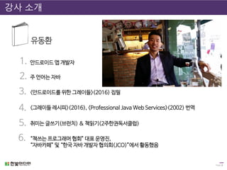 Page 2
강사 소개
유동환
1.
2.
3.
4.
취미는 글쓰기(브런치) & 책읽기(2주한권독서클럽)5.
“책쓰는 프로그래머 협회” 대표 운영진,
“자바카페” 및 “한국 자바 개발자 협의회(JCO)”에서 활동했음
안드로이드 앱 개발자
<안드로이드를 위한 그레이들>(2016) 집필
<그레이들 레시피>(2016), <Professional Java Web Services>(2002) 번역
6.
주 언어는 자바
 