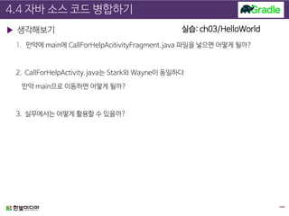 4.4 자바 소스 코드 병합하기
▶ 생각해보기
1. 만약에 main에 CallForHelpAcitivityFragment.java 파일을 넣으면 어떻게 될까?
2. CallForHelpActivity.java는 Stark와 Wayne이 동일하다
만약 main으로 이동하면 어떻게 될까?
3. 실무에서는 어떻게 활용할 수 있을까?
실습: ch03/HelloWorld
 