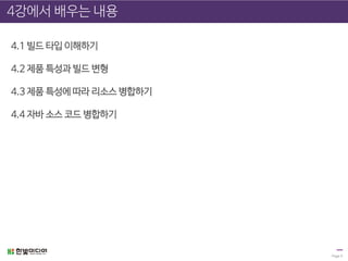 Page 5
4강에서 배우는 내용
4.1 빌드 타입 이해하기
4.2 제품 특성과 빌드 변형
4.3 제품 특성에 따라 리소스 병합하기
4.4 자바 소스 코드 병합하기
 