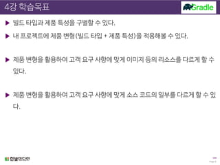 4강 학습목표
▶ 빌드 타입과 제품 특성을 구별할 수 있다.
▶ 내 프로젝트에 제품 변형(빌드 타입 + 제품 특성)을 적용해볼 수 있다.
▶ 제품 변형을 활용하여 고객 요구 사항에 맞게 이미지 등의 리소스를 다르게 할 수
있다.
▶ 제품 변형을 활용하여 고객 요구 사항에 맞게 소스 코드의 일부를 다르게 할 수 있
다.
Page 6
 