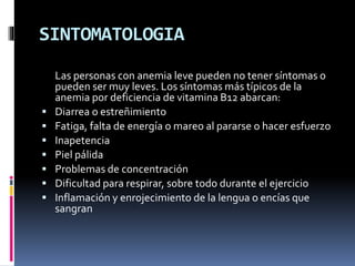 SINTOMATOLOGIA
Las personas con anemia leve pueden no tener síntomas o
pueden ser muy leves. Los síntomas más típicos de la
anemia por deficiencia de vitamina B12 abarcan:
 Diarrea o estreñimiento
 Fatiga, falta de energía o mareo al pararse o hacer esfuerzo
 Inapetencia
 Piel pálida
 Problemas de concentración
 Dificultad para respirar, sobre todo durante el ejercicio
 Inflamación y enrojecimiento de la lengua o encías que
sangran
 