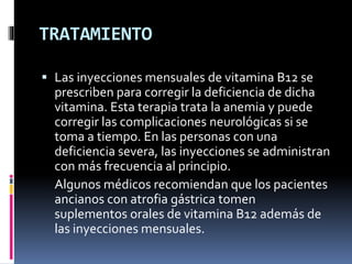 TRATAMIENTO
 Las inyecciones mensuales de vitamina B12 se
prescriben para corregir la deficiencia de dicha
vitamina. Esta terapia trata la anemia y puede
corregir las complicaciones neurológicas si se
toma a tiempo. En las personas con una
deficiencia severa, las inyecciones se administran
con más frecuencia al principio.
Algunos médicos recomiendan que los pacientes
ancianos con atrofia gástrica tomen
suplementos orales de vitamina B12 además de
las inyecciones mensuales.
 