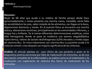• Articulo 1:
Anemia perniciosa
Resumen:
Mujer de 68 años que acude a su médico de familia porque desde hace
aproximadamente 2 meses presenta una marcha «rara», inestable, cierta falta
de sensibilidad en los pies, sabor insípido de los alimentos, con llagas en la boca,
deposiciones diarreicas y mareo. En el examen físico se encuentra una marcha
atáxica, alteraciones sensitivas, principalmente en las extremidades inferiores, y
lengua lisa y brillante. Se le toman diferentes determinaciones analíticas, entre
ellas hemograma, donde se pone en evidencia una anemia megaloblástica
hipercrómica, valores de lactato deshidrogenasa (LDH) elevados y niveles bajos
de vitamina B12. Se inicia tratamiento con vitamina B12 La paciente acude a la
visita de control 1 mes después con mejoría significativa de los síntomas.
Análisis: El articulo plantea un caso clínico de una paciente a quien se le
diagnostica anemia perniciosa por falta de maduración de eritrocitos, se da una
descripción completa de la enfermedad y se explica como es el tratamiento y la
medicación con suplemento de vitamina B12 factor de maduración de los
eritrocitos
 