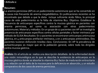 • Articulo 2:
Resumen:
La anemia perniciosa (AP) es un padecimiento autoinmune que se ha convertido en
la causa más frecuente de anemia megaloblástica. En publicaciones recientes se ha
encontrado que debido a que la dieta incluye suficiente ácido fólico, la principal
causa de este padecimiento es la falta de vitamina B12. Objetivo: Establecer la
frecuencia de anticuerpos específicos contra la mucosa gástrica en pacientes con
anemia perniciosa, así como su asociación con otros padecimientos
autoinmunes. Material y métodos: En un grupo de 12 pacientes con AP se investigó la
presencia de anticuerpos específicos contra células parietales y factor intrínseco por
método de ELISA.Resultados: En 7 pacientes se encontraron anticuerpos antimucosa
gástrica, en 4 anticuerpos antifactor intrínseco, y en 2 anticuerpos antitiroideos. Dos
pacientes tuvieron disfunción tiroidea clara. Conclusiones: En AP la prevalencia de
autoanticuerpos es mayor que en la población general, sobre todo los dirigidos
contra mucosa gástrica.
Análisis: En el articulo se realiza una descripción detallada de la enfermedad desde
una visión inmunológica en la que se describe la existencia de anticuerpos en la
mucosa gástrica donde se absorbe la vitamina B12 factor de maduración eritrocitaria
y su relación con el daño de la mucosa para la deficiencia en absorción, y un estudio
comparativo de dos casos de anemia perniciosa.
 