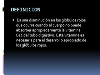 DEFINICION
 Es una disminución en los glóbulos rojos
que ocurre cuando el cuerpo no puede
absorber apropiadamente la vitamina
B12 del tubo digestivo. Esta vitamina es
necesaria para el desarrollo apropiado de
los glóbulos rojos.
 