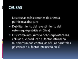 CAUSAS
Las causas más comunes de anemia
perniciosa abarcan:
 Debilitamiento del revestimiento del
estómago (gastritis atrófica)
 El sistema inmunitario del cuerpo ataca las
células que producen el factor intrínseco
(autoinmunidad contra las células parietales
gástricas) o al factor intrínseco en sí.
 
