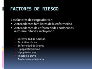 FACTORES DE RIESGO
Los factores de riesgo abarcan:
 Antecedentes familiares de la enfermedad
 Antecedentes de enfermedades endocrinas
autoinmunitarias, incluyendo:
 Enfermedad de Addison
 Tiroiditis crónica
 Enfermedad de Graves
 Hipoparatiroidismo
 Hipopituitarismo
 Miastenia grave
 Amenorrea secundaria
 