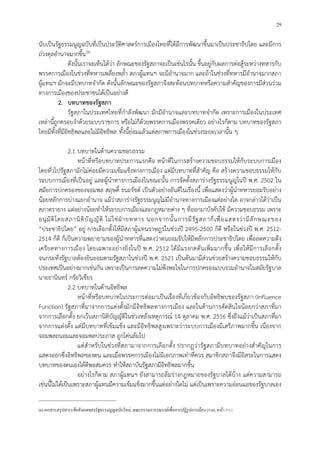 29
นับเปนรัฐธรรมนูญฉบับที่เปนประวัติศาสตรการเมืองไทยที่ไดมีการพัฒนาขึ้นมาเปนประชาธิปไตย และมีการ
ถวงดุลอํานาจมากขึ้น5
(6)
ดังนั้นเราจะเห็นไดวา ลักษณะของรัฐสภาจะเปนเชนไรนั้น ขึ้นอยูกับผลการตอสูระหวางทหารกับ
พรรคการเมืองในชวงที่ทหารเพลี่ยงพล้ํา สภาผูแทนฯ จะมีอํานาจมาก และถาในชวงที่ทหารมีอํานาจมากสภา
ผูแทนฯ มักจะมีบทบาทจํากัด ดังนั้นลักษณะของรัฐสภาจึงสะทอนบทบาทหรือความสําคัญของการมีสวนรวม
ทางการเมืองของประชาชนไดเปนอยางดี
2. บทบาทของรัฐสภา
รัฐสภาในประเทศไทยที่กําลังพัฒนา มักมีอํานาจและบทบาทจํากัด เพราะการเมืองในประเทศ
เหลานี้ถูกครอบงําดวยระบบราชการ หรือไมก็ดวยพรรคการเมืองพรรคเดียว อยางไรก็ตาม บทบาทของรัฐสภา
ไทยมีทั้งที่มีอิทธิพลและไมมีอิทธิพล ทั้งนี้ยอมแลวแตสภาพการเมืองในชวงระยะเวลานั้น ๆ
2.1 บทบาทในดานความชอบธรรม
หนาที่หรือบทบาทประการแรกคือ หนาที่ในการสรางความชอบธรรมใหกับระบบการเมือง
โดยทั่วไปรัฐสภามักไมคอยมีความเขมแข็งทางการเมือง แตมีบทบาทที่สําคัญ คือ สรางความชอบธรรมใหกับ
ระบบการเมืองที่เปนอยู และผูนําทางการเมืองในขณะนั้น การจัดตั้งสภารางรัฐธรรมนูญในป พ.ศ. 2502 ใน
สมัยการปกครองของจอมพล สฤษดิ์ ธนะรัชต เปนตัวอยางอันดีในเรื่องนี้ เพื่อแสดงวาผูนําทหารยอมรับอยาง
นอยหลักการบางแยกอํานาจ แมวาสภารางรัฐธรรมนูญไมมีอํานาจทางการเมืองแตอยางใด อาจกลาวไดวาเปน
สภาตรายาง แตอยางนอยทําใหระบบการเมืองและกฎหมายตาง ๆ ที่ออกมาบังคับใช มีความชอบธรรม เพราะ
อนุมัติโดยสภานิติบัญญัติ ไมใชฝายทหาร นอกจากนั้นการมีรัฐสภาก็เพื่อแสดงวามีลักษณะของ
“ประชาธิปไตย” อยู การเลือกตั้งใหมีสภาผูแทนราษฎรในชวงป 2495-2500 ก็ดี หรือในชวงป พ.ศ. 2512-
2514 ก็ดี ก็เปนความพยายามของผูนําทหารที่แสดงวาตนยอมรับใหมีหลักการประชาธิปไตย เพื่อลดความตึง
เครียดทางการเมือง โดยเฉพาะอยางยิ่งในป พ.ศ. 2512 ไดมีแรงกดดันเพิ่มมากขึ้น เพื่อใหมีการเลือกตั้ง
จนกระทั่งรัฐบาลตองยินยอมตามรัฐสภาในชวงป พ.ศ. 2521 เปนตนมามีสวนชวยสรางความชอบธรรมใหกับ
ประเทศเปนอยางมากเชนกัน เพราะเปนการลดความไมพึงพอใจในการปกครองแบบรวมอํานาจในสมัยรัฐบาล
นายธานินทร กรัยวิเชียร
2.2 บทบาทในดานอิทธิพล
หนาที่หรือบทบาทในประการตอมาเปนเรื่องที่เกี่ยวของกับอิทธิพบของรัฐสภา (Influence
Function) รัฐสภาที่มาจากการแตงตั้งมักมีอิทธิพลทางการเมือง และในดานการตัดสินใจนอยกวาสภาที่มา
จากการเลือกตั้ง ยกเวนสภานิติบัญญัติในชวงหลังเหตุการณ 14 ตุลาคม พ.ศ. 2516 ซึ่งถึงแมวาเปนสภาที่มา
จากการแตงตั้ง แตมีบทบาทที่เขมแข็ง และมีอิทธิพลสูงเพราะวาระบบการเมืองมีเสรีภาพมากขึ้น เนื่องจาก
จอมพลถนอมและจอมพลประภาส ถูกโคนลมไป
แตสําหรับในชวงที่สภามาจากการเลือกตั้ง ปรากฏวารัฐสภามีบทบาทอยางสําคัญในการ
แสดงออกซึ่งอิทธิพลของตน และเมื่อพรรคการเมืองไมมีเอกภาพเทาที่ควร สมาชิกสภาจึงมีอิสระในการแสดง
บทบาทของตนเองไดดีพอสมควร ทําใหสถาบันรัฐสภามีอิทธิพลมากขึ้น
อยางไรก็ตาม สภาผูแทนฯ ยังสามารถลมรางกฎหมายของรัฐบาลไดบาง แตความสามารถ
เชนนี้ไมไดเปนเพราะสภาผูแทนมีความเขมแข็งมากขึ้นแตอยางใดไม แตเปนเพราะความออนแอของรัฐบาลเอง
(6)เอกสารสรุปสาระข้อสังเกตของรัฐธรรมนูญฉบับใหม่, คณะกรรมการรณรงค์เพื่อการปฏิรูปการเมือง 2540, หน้า 7-11
 