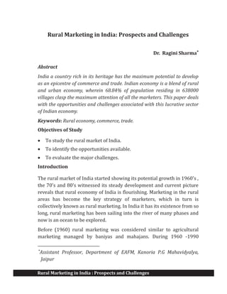 Rural Marketing in India : Prospects and Challenges
Rural Marketing in India: Prospects and Challenges
Dr. Ragini Sharma*
Abstract
India a country rich in its heritage has the maximum potential to develop
as an epicentre of commerce and trade. Indian economy is a blend of rural
and urban economy, wherein 68.84% of population residing in 638000
villages clasp the maximum attention of all the marketers. This paper deals
with the opportunities and challenges associated with this lucrative sector
of Indian economy.
Keywords: Rural economy, commerce, trade.
Objectives of Study
· To study the rural market of India.
· To identify the opportunities available.
· To evaluate the major challenges.
Introduction
The rural market of India started showing its potential growth in 1960's ,
the 70's and 80's witnessed its steady development and current picture
reveals that rural economy of India is flourishing. Marketing in the rural
areas has become the key strategy of marketers, which in turn is
collectively known as rural marketing. In India it has its existence from so
long, rural marketing has been sailing into the river of many phases and
now is an ocean to be explored.
Before (1960) rural marketing was considered similar to agricultural
marketing managed by baniyas and mahajans. During 1960 -1990
*
Assistant Professor, Department of EAFM, Kanoria P.G Mahavidyalya,
Jaipur
 