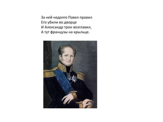 За ней недолго Павел правил
Его убили во дворце
И Александр трон возглавил,
А тут французы на крыльце.
 