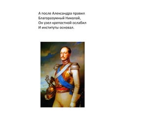 А после Александра правил
Благоразумный Николай,
Он узел крепостной ослабил
И институты основал.
 