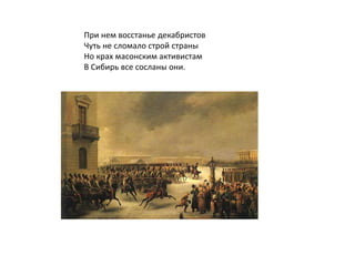 При нем восстанье декабристов
Чуть не сломало строй страны
Но крах масонским активистам
В Сибирь все сосланы они.
 