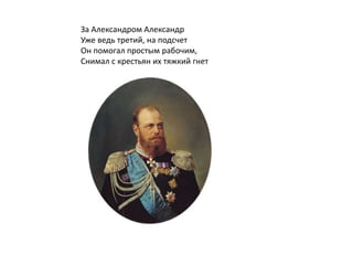 За Александром Александр
Уже ведь третий, на подсчет
Он помогал простым рабочим,
Снимал с крестьян их тяжкий гнет
 