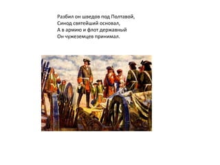 Разбил он шведов под Полтавой,
Синод святейший основал,
А в армию и флот державный
Он чужеземцев принимал.
 