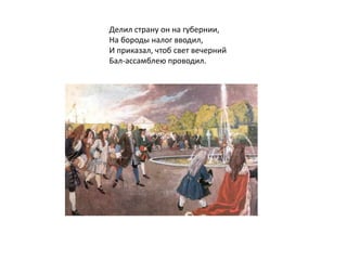 Делил страну он на губернии,
На бороды налог вводил,
И приказал, чтоб свет вечерний
Бал-ассамблею проводил.
 