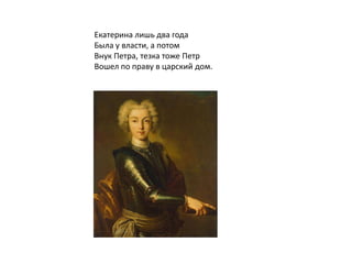 Екатерина лишь два года
Была у власти, а потом
Внук Петра, тезка тоже Петр
Вошел по праву в царский дом.
 