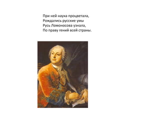 При ней наука процветала,
Рождались русские умы
Русь Ломоносова узнала,
По праву гений всей страны.
 