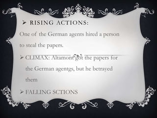  RISING ACTIONS:
One of the German agents hired a person
to steal the papers.
 CLIMAX: Altamont got the papers for
the German agentgs, but he betrayed
them
 FALLING SCTIONS
 