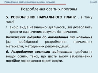 5. РОЗРОБЛЕННЯ НАВЧАЛЬНОГО ПЛАНУ , в тому
числі
• вибір видів навчальної діяльності, які дозволяють
досягти визначених результатів навчання.
Визначення підходів до викладання та навчання
(за необхідності розроблення навчальних
матеріалів, методичних рекомендацій).
6. Розроблення системи оцінювання здобувачів
вищої освіти, такої, що дасть змогу забезпечення
постійне покращення якості освіти.
Розроблення освітніх програм: основні складові
Розроблення освітніх програм
Слайд 10
 