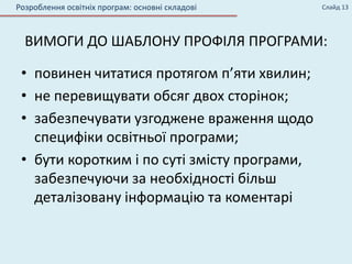 ВИМОГИ ДО ШАБЛОНУ ПРОФІЛЯ ПРОГРАМИ:
• повинен читатися протягом п’яти хвилин;
• не перевищувати обсяг двох сторінок;
• забезпечувати узгоджене враження щодо
специфіки освітньої програми;
• бути коротким і по суті змісту програми,
забезпечуючи за необхідності більш
деталізовану інформацію та коментарі
Розроблення освітніх програм: основні складові Слайд 13
 