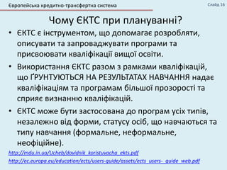 Чому ЄКТС при плануванні?
• ЄКТС є інструментом, що допомагає розробляти,
описувати та запроваджувати програми та
присвоювати кваліфікації вищої освіти.
• Використання ЄКТС разом з рамками кваліфікацій,
що ҐРУНТУЮТЬСЯ НА РЕЗУЛЬТАТАХ НАВЧАННЯ надає
кваліфікаціям та програмам більшої прозорості та
сприяє визнанню кваліфікацій.
• ЄКТС може бути застосована до програм усіх типів,
незалежно від форми, статусу осіб, що навчаються та
типу навчання (формальне, неформальне,
неофіційне).
http://mdu.in.ua/Ucheb/dovidnik_koristuvacha_ekts.pdf
http://ec.europa.eu/education/ects/users-guide/assets/ects_users-_guide_web.pdf
Слайд 16Європейська кредитно-трансфертна система
 