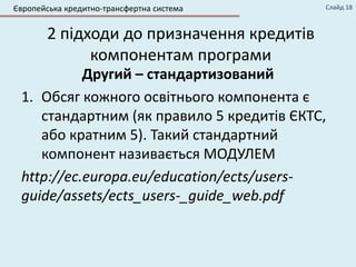 2 підходи до призначення кредитів
компонентам програми
Другий – стандартизований
1. Обсяг кожного освітнього компонента є
стандартним (як правило 5 кредитів ЄКТС,
або кратним 5). Такий стандартний
компонент називається МОДУЛЕМ
http://ec.europa.eu/education/ects/users-
guide/assets/ects_users-_guide_web.pdf
Європейська кредитно-трансфертна система Слайд 18
 
