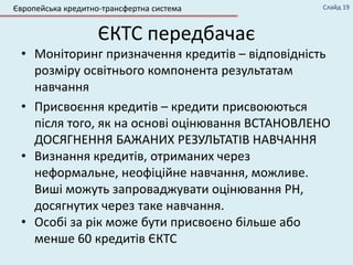 ЄКТС передбачає
• Моніторинг призначення кредитів – відповідність
розміру освітнього компонента результатам
навчання
• Присвоєння кредитів – кредити присвоюються
після того, як на основі оцінювання ВСТАНОВЛЕНО
ДОСЯГНЕННЯ БАЖАНИХ РЕЗУЛЬТАТІВ НАВЧАННЯ
• Визнання кредитів, отриманих через
неформальне, неофіційне навчання, можливе.
Виші можуть запроваджувати оцінювання РН,
досягнутих через таке навчання.
• Особі за рік може бути присвоєно більше або
менше 60 кредитів ЄКТС
Слайд 19Європейська кредитно-трансфертна система
 