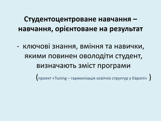 Студентоцентроване навчання –
навчання, орієнтоване на результат
- ключові знання, вміння та навички,
якими повинен оволодіти студент,
визначають зміст програми
(проект «Tuning – гармонізація освітніх структур у Європі» )
 