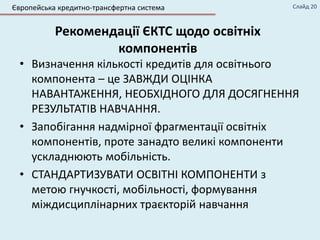 Рекомендації ЄКТС щодо освітніх
компонентів
• Визначення кількості кредитів для освітнього
компонента – це ЗАВЖДИ ОЦІНКА
НАВАНТАЖЕННЯ, НЕОБХІДНОГО ДЛЯ ДОСЯГНЕННЯ
РЕЗУЛЬТАТІВ НАВЧАННЯ.
• Запобігання надмірної фрагментації освітніх
компонентів, проте занадто великі компоненти
ускладнюють мобільність.
• СТАНДАРТИЗУВАТИ ОСВІТНІ КОМПОНЕНТИ з
метою гнучкості, мобільності, формування
міждисциплінарних траєкторій навчання
Європейська кредитно-трансфертна система Слайд 20
 